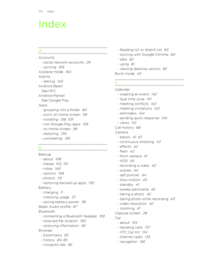 Page 174Index
AAccounts- social network accounts  29
- syncing  106
Airplane mode  164
Alarms- setting  140
Android BeamSee NFC
Android Market See Google Play
Apps- grouping into a folder  60
- icons on Home screen  58
- installing  138, 139
- non-Google Play apps  139
- on Home screen  58
- restoring  139
- uninstalling  139
B
Backup- about  108
- media  102, 110
- notes  149
- options  108
- photos  113
- restoring backed up apps  139
Battery- charging  11
- checking usage  37
- saving battery power  38
Beats...