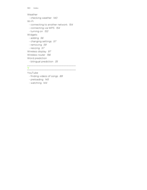 Page 180Weather- checking weather  140Wi-Fi- connecting to another network  154
- connecting via WPS  154
- turning on  153
Widgets- adding  56
- changing settings  57
- removing  59
- resizing  57
Wireless display  97
Wireless router  156
Word prediction- bilingual prediction  35
Y
YouTube- finding videos of songs  89
- preloading  145
- watching  144180 Index 