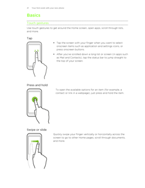 Page 21Basics
Touch gestures
Use touch gestures to get around the Home screen, open apps, scroll through lists,
and more.
Tap
§ Tap the screen with your finger when you want to select
onscreen items such as application and settings icons, or
press onscreen buttons.
§ After you've scrolled down a long list or screen (in apps such
as Mail and Contacts), tap the status bar to jump straight tothe top of your screen.
Press and hold
To open the available options for an item (for example, a
contact or link in a...