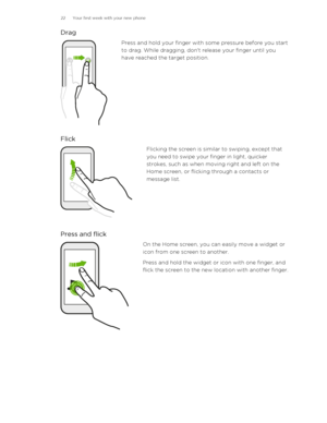 Page 22DragPress and hold your finger with some pressure before you start
to drag. While dragging, don't release your finger until you
have reached the target position.
Flick
Flicking the screen is similar to swiping, except that
you need to swipe your finger in light, quicker
strokes, such as when moving right and left on the
Home screen, or flicking through a contacts or
message list.
Press and flick
On the Home screen, you can easily move a widget or
icon from one screen to another.
Press and hold the...