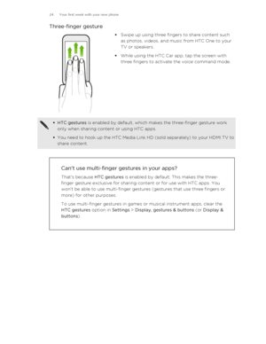 Page 24Three-finger gesture§Swipe up using three fingers to share content such
as photos, videos, and music from HTC One to your TV or speakers.
§ While using the HTC Car app, tap the screen with
three fingers to activate the voice command mode.§ HTC gestures  is enabled by default, which makes the three-finger gesture work
only when sharing content or using HTC apps.
§ You need to hook up the HTC Media Link HD (sold separately) to your HDMI TV to
share content.
Can't use multi-finger gestures in your...