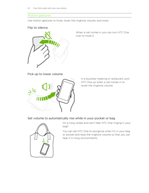 Page 25Motion gestures
Use motion gestures to mute, lower the ringtone volume, and more.Flip to silence
When a call comes in you can turn HTC One
over to mute it.
Pick up to lower volume
In a business meeting or restaurant, pick
HTC One up when a call comes in to
lower the ringtone volume.
Set volume to automatically rise while in your pocket or bag
On a noisy street and can't hear HTC One ringing in your
bag?
You can set HTC One to recognize when it's in your bag
or pocket and raise the ringtone volume...