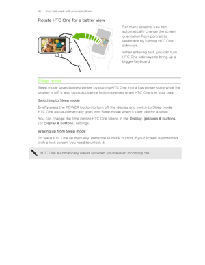 Page 26Rotate HTC One for a better viewFor many screens, you can
automatically change the screen
orientation from portrait to
landscape by turning HTC One
sideways.
When entering text, you can turn
HTC One sideways to bring up a
bigger keyboard.
Sleep mode
Sleep mode saves battery power by putting HTC One into a low power state while the
display is off. It also stops accidental button presses when HTC One is in your bag.
Switching to Sleep mode
Briefly press the POWER button to turn off the display and switch...