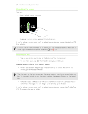 Page 27Unlocking the screen
You can:§ Drag the lock icon or clock up.
§ Swipe up from an empty space on the lock screen.
If you've set up a screen lock, you'll be asked to provide your credentials before HTC
One unlocks.
If you've set an event reminder or an alarm, you can snooze or dismiss the event or alarm right from the lock screen. Just drag 
 or  up.
Opening an app
§ Tap an app on the launch bar at the bottom of the Home screen.
§ To see more apps, tap 
. Then tap the app you want to use....