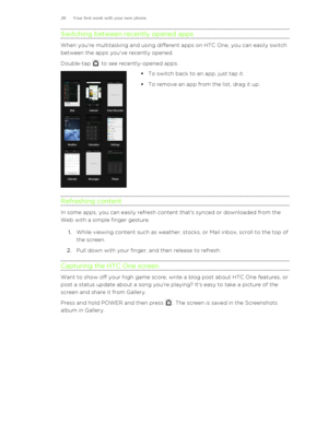 Page 28Switching between recently opened apps
When you're multitasking and using different apps on HTC One, you can easily switchbetween the apps you've recently opened.
Double-tap 
 to see recently-opened apps. 
§ To switch back to an app, just tap it.
§ To remove an app from the list, drag it up.
Refreshing content
In some apps, you can easily refresh content that's synced or downloaded from the
Web with a simple finger gesture.
1. While viewing content such as weather, stocks, or Mail inbox,...