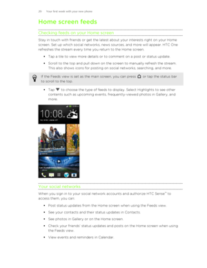 Page 29Home screen feedsChecking feeds on your Home screen
Stay in touch with friends or get the latest about your interests right on your Home
screen. Set up which social networks, news sources, and more will appear. HTC One
refreshes the stream every time you return to the Home screen.
§Tap a tile to view more details or to comment on a post or status update.
§ Scroll to the top and pull down on the screen to manually refresh the stream.
This also shows icons for posting on social networks, searching, and...