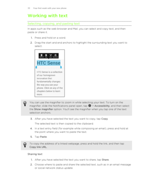 Page 33Working with text
Selecting, copying, and pasting text
In apps such as the web browser and Mail, you can select and copy text, and then
paste or share it.
1. Press and hold on a word.
2. Drag the start and end anchors to highlight the surrounding text you want to
select. 
You can use the magnifier to zoom in while selecting your text. To turn on the
magnifier, slide the Notifications panel open, tap 
 >  Accessibility , and then select
the  Show magnifier  option. You'll see the magnifier when you...