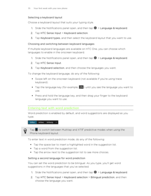 Page 35Selecting a keyboard layout
Choose a keyboard layout that suits your typing style.
1. Slide the Notifications panel open, and then tap 
 > Language & keyboard .
2. Tap  HTC Sense Input  > Keyboard selection .
3. Tap  Keyboard types , and then select the keyboard layout that you want to use.
Choosing and switching between keyboard languages
If multiple keyboard languages are available on HTC One, you can choose which
languages to enable in the onscreen keyboard.
1. Slide the Notifications panel open, and...