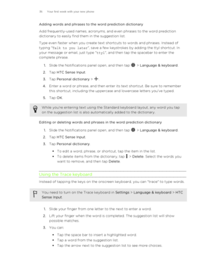 Page 36Adding words and phrases to the word prediction dictionary
Add frequently-used names, acronyms, and even phrases to the word prediction
dictionary to easily find them in the suggestion list.
Type even faster when you create text shortcuts to words and phrases. Instead of
typing " Talk to you later ", save a few keystrokes by adding the ttyl shortcut. In
your message or email, just type " ttyl", and then tap the spacebar to enter the
complete phrase.
1. Slide the Notifications panel open,...