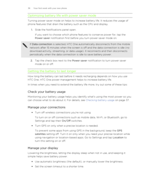 Page 38Optimizing battery life with power saver mode
Turning power saver mode on helps to increase battery life. It reduces the usage of
phone features that drain the battery such as the CPU and display.
1. Slide the Notifications panel open. 
If you want to choose which phone features to conserve power for, tap the
Power saver  notification first before you turn power saver mode on.
If Data connection  is selected, HTC One automatically disconnects from the mobile
network after 15 minutes when the screen is...