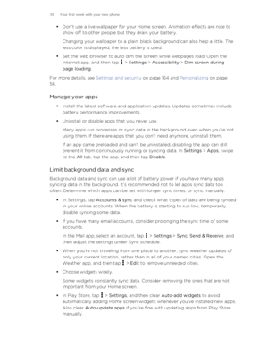 Page 39§Don't use a live wallpaper for your Home screen. Animation effects are nice to
show off to other people but they drain your battery.
Changing your wallpaper to a plain, black background can also help a little. The
less color is displayed, the less battery is used.
§ Set the web browser to auto dim the screen while webpages load. Open the
Internet app, and then tap 
 >  Settings  > Accessibility  > Dim screen during
page loading .
For more details, see  Settings and security on page 164 and...