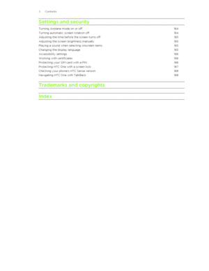 Page 5Settings and securityTurning Airplane mode on or off164Turning automatic screen rotation off164Adjusting the time before the screen turns off165Adjusting the screen brightness manually165Playing a sound when selecting onscreen items165Changing the display language165Accessibility settings166Working with certificates166Protecting your SIM card with a PIN166Protecting HTC One with a screen lock167Checking your phone's HTC Sense version168Navigating HTC One with TalkBack168Trademarks and copyrights...