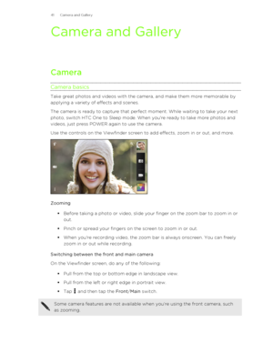 Page 41Camera and Gallery
Camera
Camera basics
Take great photos and videos with the camera, and make them more memorable by
applying a variety of effects and scenes.
The camera is ready to capture that perfect moment. While waiting to take your next
photo, switch HTC One to Sleep mode. When you're ready to take more photos and
videos, just press POWER again to use the camera.
Use the controls on the Viewfinder screen to add effects, zoom in or out, and more.
Zooming
§Before taking a photo or video, slide...