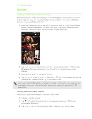 Page 46GalleryViewing photos and videos in Gallery
Reminisce on good times. Gallery lets you view all the photos and videos on HTC One
or online albums. You can view photos by event or location, trim videos, add photo
frames and special effects, and more.
1. Open the Gallery app. You'll see tiles of photos on your HTC One, online friends'
photos, the last camera shot you took, and more. The view is refreshed every
time new photos or videos are shot or new images are added. 
2. Tap a tile to browse the...