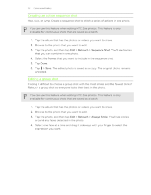 Page 52Creating an action sequence shot
Hop, skip, or jump. Create a sequence shot to stitch a series of actions in one photo.
You can use this feature when editing HTC Zoe photos. This feature is onlyavailable for continuous shots that are saved as a batch.
1. Tap the album that has the photos or videos you want to share.
2. Browse to the photo that you want to edit.
3. Tap the photo, and then tap  Edit > Retouch  > Sequence Shot . You'll see frames
that you can combine in one photo.
4. Select the frames...