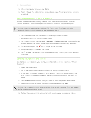 Page 535.After making your changes, tap  Done.
6. Tap 
 > Save . The edited photo is saved as a copy. The original photo remains
unedited.
Removing unwanted objects in a photo
Is there a pedestrian or a passing car that ruins your otherwise perfect shot of a
famous landmark? Retouch the photo to remove unwanted people or objects.
You can use this feature when editing HTC Zoe photos. This feature is only available for continuous shots that are saved as a batch.
1. Tap the album that has the photos or videos you...