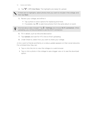 Page 554.Tap  > HTC Zoe Share . The highlights are ready for upload.If there are no highlights, select photos that you want to include in the collage, and
then tap  Next.
5.Review your collage, and refine it:
§ Tap a photo to show options for replacing and more.
§ If available, tap 
 to add more photos from the same album or event.
Worried about data charges? Tap  > Settings  and choose  Wi-Fi connection . When
uploading, you will be prompted to use the Wi ‑Fi connection.
6. Fill in details, such as title and...