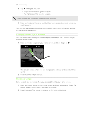 Page 573.Tap  > Widgets . You can:
§ Swipe to browse through the widgets.
§ Tap 
 to search for specific widgets.
Some widgets are available in different styles and sizes.
4. Press and hold and then drag a widget to a home screen thumbnail where you
want to add it.
You can also add widgets that allow you to quickly switch on or off certain settings
such as Wi ‑Fi and Bluetooth.
Changing the settings of a widget
You can modify basic settings of some widgets (for example, the Contacts widget) from the Home...