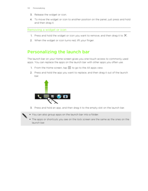 Page 593.Release the widget or icon.
4. To move the widget or icon to another position on the panel, just press and hold
and then drag it.
Removing a widget or icon
1. Press and hold the widget or icon you want to remove, and then drag it to .
2. When the widget or icon turns red, lift your finger.
Personalizing the launch bar The launch bar on your Home screen gives you one-touch access to commonly usedapps. You can replace the apps on the launch bar with other apps you often use.
1. From the Home screen, tap...