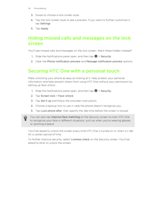 Page 623.Swipe to choose a lock screen style.
4. Tap the lock screen style to see a preview. If you want to further customize it,
tap  Settings .
5. Tap  Apply .
Hiding missed calls and messages on the lock screen
You'll see missed calls and messages on the lock screen. Want these hidden instead? 1. Slide the Notifications panel open, and then tap 
 > Security .
2. Clear the  Phone notification preview  and Message notification preview  options.
Securing HTC One with a personal touch
Make unlocking your...