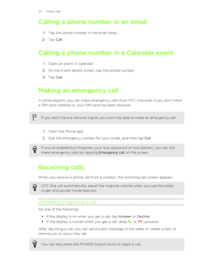 Page 65Calling a phone number in an email1. Tap the phone number in the email body.
2. Tap  Call.
Calling a phone number in a Calendar event 1. Open an event in Calendar.
2. On the Event details screen, tap the phone number.
3. Tap  Call.
Making an emergency call In some regions, you can make emergency calls from HTC One even if you don’t have
a SIM card installed or your SIM card has been blocked.If you don't have a network signal, you won't be able to make an emergency call.
1. Open the Phone app.
2....