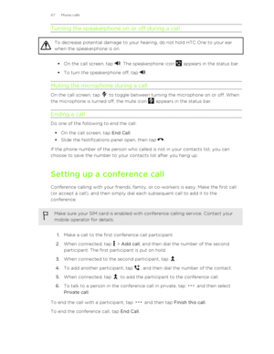 Page 67Turning the speakerphone on or off during a callTo decrease potential damage to your hearing, do not hold HTC One to your ear
when the speakerphone is on.
§ On the call screen, tap . The speakerphone icon  appears in the status bar.
§ To turn the speakerphone off, tap 
.
Muting the microphone during a call
On the call screen, tap  to toggle between turning the microphone on or off. When
the microphone is turned off, the mute icon 
 appears in the status bar.
Ending a call
Do one of the following to end...