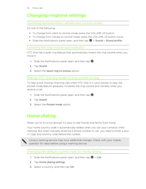 Page 69Changing ringtone settingsSwitching between silent, vibrate, and normal modes
Do one of the following: § To change from silent to normal mode, press the VOLUME UP button.
§ To change from vibrate to normal mode, press the VOLUME UP button twice.
§ Slide the Notifications panel open, and then tap 
 > Sound  > Sound profile .
Lowering the ring volume automatically
HTC One has a quiet ring feature that automatically lowers the ring volume when you move it.
1. Slide the Notifications panel open, and then tap...