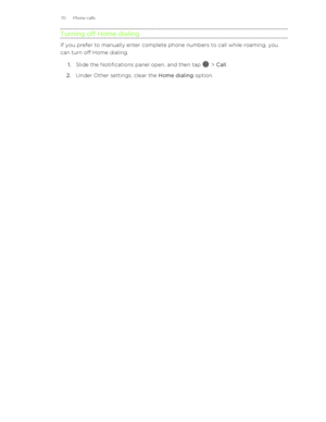 Page 70Turning off Home dialing
If you prefer to manually enter complete phone numbers to call while roaming, you
can turn off Home dialing.
1. Slide the Notifications panel open, and then tap 
 > Call .
2. Under Other settings, clear the  Home dialing option.
70 Phone calls 