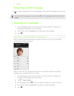 Page 74Resuming a draft messageOpen a draft message right from the Messages screen, edit the message, and then tap
.
To see all draft messages in one place, tap  on the Messages screen, and then tap
Drafts .
Replying to a message
1. On the Messages screen, tap a contact (or phone number) to display the
exchange of messages with that contact.
2. Tap the box that says  Add text, and then enter your message.
3. Tap 
.
Replying to a contact's other phone number
When a contact has multiple phone numbers stored...