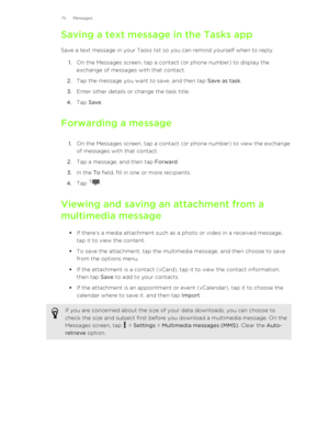 Page 75Saving a text message in the Tasks appSave a text message in your Tasks list so you can remind yourself when to reply. 1. On the Messages screen, tap a contact (or phone number) to display the
exchange of messages with that contact.
2. Tap the message you want to save, and then tap  Save as task.
3. Enter other details or change the task title.
4. Tap  Save .
Forwarding a message 1. On the Messages screen, tap a contact (or phone number) to view the exchange
of messages with that contact.
2. Tap a...