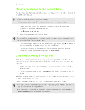 Page 76Moving messages to the secure box
You can move private messages to the secure box. You will need to enter a password
to read these messages.§ The secure box does not encrypt messages.
§ Messages stored on your SIM card cannot be moved to the secure box.
1. On the Messages screen, tap a contact (or phone number) to display the
exchange of messages with that contact.
2. Tap 
 > Move to secure box .
3. Select the messages, and then tap  Move.
To move all the messages from a contact, on the Messages screen,...