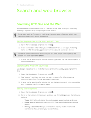 Page 79Search and web browserSearching HTC One and the Web
You can search for information on HTC One and on the Web. Start your search by
entering a keyword or by using Google Voice Search ™
.
Some apps, such as Contacts or Mail, have their own search function, which you
can use to search only within those apps.
Performing searches on the Web and HTC One
1. Open the Google app. Or press and hold .
2. In the search box, enter what you want to search for. As you type, matching
items on HTC One and suggestions...