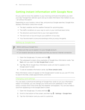 Page 80Getting instant information with Google Now
Do you want to know the weather or your morning commute time before you start
your day? Google Now delivers quick and up-to-date information that matters to you —all without the search.
Depending on your location, time of day, and previous Google searches, Google Now
displays information cards that include:
§The day's weather and the weather forecast for upcoming days.
§ The traffic conditions on your way to work or your commute back home.
§ The directions...
