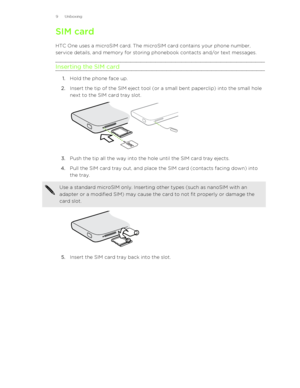 Page 9SIM card
HTC One uses a microSIM card. The microSIM card contains your phone number, service details, and memory for storing phonebook contacts and/or text messages.
Inserting the SIM card
1. Hold the phone face up.
2. Insert the tip of the SIM eject tool (or a small bent paperclip) into the small hole
next to the SIM card tray slot. 
3. Push the tip all the way into the hole until the SIM card tray ejects.
4. Pull the SIM card tray out, and place the SIM card (contacts facing down) into
the tray. 
Use a...