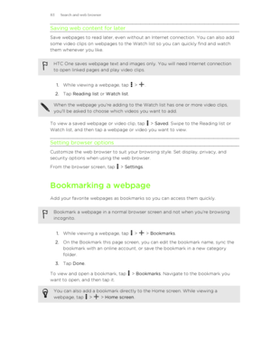 Page 83Saving web content for later
Save webpages to read later, even without an Internet connection. You can also add
some video clips on webpages to the Watch list so you can quickly find and watch
them whenever you like.
HTC One saves webpage text and images only. You will need Internet connection
to open linked pages and play video clips.
1. While viewing a webpage, tap  > .
2. Tap  Reading list  or Watch list . 
When the webpage you're adding to the Watch list has one or more video clips,
you'll be...