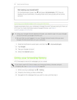 Page 84Not seeing your bookmark?
On the Bookmarks screen, tap 
 and select  All bookmarks . HTC One will
display all your bookmarks, including those which are synced with an online
account.
Syncing your bookmarks with Google Chrome
Create bookmarks from your computer's Google Chrome ™
 browser and sync them on
HTC One. For more information about Google Chrome, visit  http://
support.google.com/chrome .
§Using your Google Chrome desktop browser, you need to sign in to your Google
Account and set up Google...