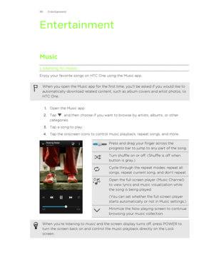 Page 86EntertainmentMusic
Listening to music
Enjoy your favorite songs on HTC One using the Music app.
When you open the Music app for the first time, you'll be asked if you would like to automatically download related content, such as album covers and artist photos, to
HTC One.
1. Open the Music app.
2. Tap 
, and then choose if you want to browse by artists, albums, or other
categories.
3. Tap a song to play.
4. Tap the onscreen icons to control music playback, repeat songs, and more.
Press and drag your...