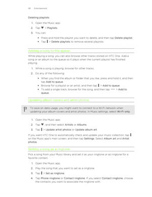 Page 88Deleting playlists1. Open the Music app.
2. Tap 
 > Playlists .
3. You can:
§ Press and hold the playlist you want to delete, and then tap  Delete playlist.
§ Tap 
 > Delete playlists  to remove several playlists.
Adding a song to the queue
While playing a song, you can also browse other tracks stored on HTC One. Add a
song or an album to the queue so it plays when the current playlist has finished
playing.
1. While a song is playing, browse for other tracks.
2. Do any of the following:
§ When you find...