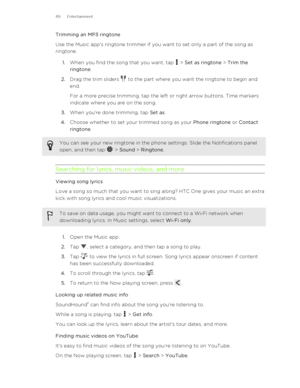 Page 89Trimming an MP3 ringtone
Use the Music app's ringtone trimmer if you want to set only a part of the song as
ringtone.
1. When you find the song that you want, tap 
 > Set as ringtone  > Trim the
ringtone .
2. Drag the trim sliders 
 to the part where you want the ringtone to begin and
end. 
For a more precise trimming, tap the left or right arrow buttons. Time markers
indicate where you are on the song.
3. When you're done trimming, tap  Set as.
4. Choose whether to set your trimmed song as your...