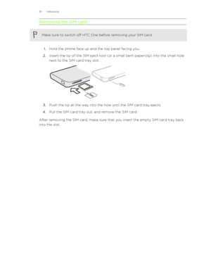 Page 10Removing the SIM cardMake sure to switch off HTC One before removing your SIM card.
1.Hold the phone face up and the top panel facing you.
2. Insert the tip of the SIM eject tool (or a small bent paperclip) into the small hole
next to the SIM card tray slot. 
3. Push the tip all the way into the hole until the SIM card tray ejects.
4. Pull the SIM card tray out, and remove the SIM card.
After removing the SIM card, make sure that you insert the empty SIM card tray back
into the slot.
10 Unboxing 