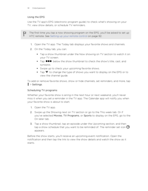 Page 91Using the EPG
Use the TV app's EPG (electronic program guide) to check what's showing on your
TV, view show details, or schedule TV reminders.The first time you tap a now showing program on the EPG, you'll be asked to set up
HTC remote. See  Setting up your remote control  on page 92.
1.Open the TV app. The Today tab displays your favorite shows and channels.
2. On the Today tab, you can:
§ Tap a show thumbnail under the Now showing on TV section to watch it on
your TV screen.
§ Tap 
 below...