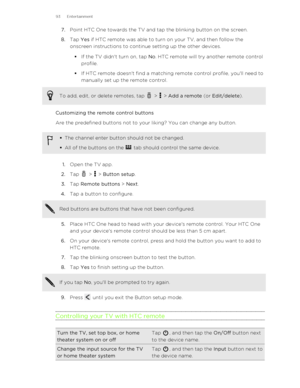 Page 937.Point HTC One towards the TV and tap the blinking button on the screen.
8. Tap  Yes if HTC remote was able to turn on your TV, and then follow the
onscreen instructions to continue setting up the other devices. 
§ If the TV didn't turn on, tap  No. HTC remote will try another remote control
profile.
§ If HTC remote doesn't find a matching remote control profile, you'll need to
manually set up the remote control.To add, edit, or delete remotes, tap  >  >  Add a remote  (or Edit/delete )....