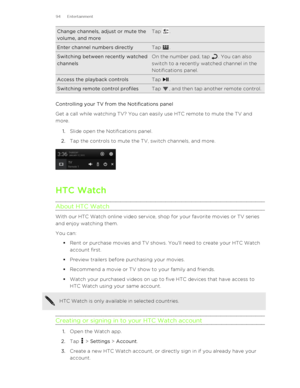 Page 94Change channels, adjust or mute the
volume, and moreTap .Enter channel numbers directlyTap .Switching between recently watched
channelsOn the number pad, tap . You can also
switch to a recently watched channel in the
Notifications panel.Access the playback controlsTap .Switching remote control profilesTap , and then tap another remote control.
Controlling your TV from the Notifications panel
Get a call while watching TV? You can easily use HTC remote to mute the TV and
more.
1. Slide open the...