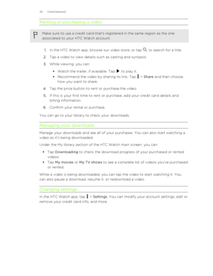 Page 95Renting or purchasing a videoMake sure to use a credit card that's registered in the same region as the one
associated to your HTC Watch account.
1. In the HTC Watch app, browse our video store, or tap  to search for a title.
2. Tap a video to view details such as casting and synopsis.
3. While viewing, you can:
§ Watch the trailer, if available. Tap 
 to play it.
§ Recommend the video by sharing its link. Tap 
 > Share  and then choose
how you want to share.
4. Tap the price button to rent or...