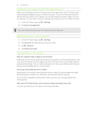 Page 96Checking what's linked to your HTC Watch account
When you download movies or TV shows from the video store, your HTC device will
automatically be added to your HTC Watch account. If you own more than one HTC
device that has access to HTC Watch, you can download and watch videos on up to
five devices. You can check what HTC devices are linked to your HTC Watch account.
1. In the HTC Watch app, tap 
 > Settings .
2. Tap  Device management .
You can unlink and remove an HTC device from your account....