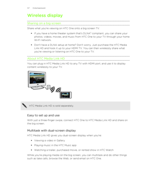 Page 97Wireless display
Sharing on a big screen
Share what you're viewing on HTC One onto a big screen TV. §If you have a home theater system that's DLNA ®
 compliant, you can share your
photos, videos, movies, and music from HTC One to your TV through your home
Wi ‑Fi network.
§ Don't have a DLNA setup at home? Don't worry. Just purchase the HTC Media
Link HD and hook it up to your HDMI TV. You can then wirelessly share what
you're viewing or listening on HTC One to your TV.
About HTC Media...