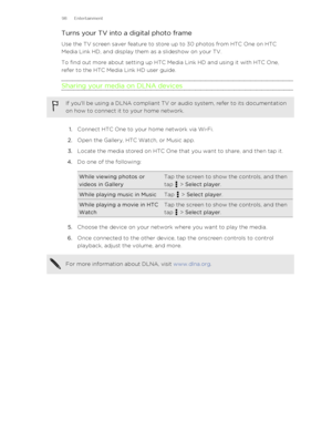 Page 98Turns your TV into a digital photo frameUse the TV screen saver feature to store up to 30 photos from HTC One on HTC
Media Link HD, and display them as a slideshow on your TV.
To find out more about setting up HTC Media Link HD and using it with HTC One,
refer to the HTC Media Link HD user guide.
Sharing your media on DLNA devicesIf you'll be using a DLNA compliant TV or audio system, refer to its documentation on how to connect it to your home network.
1. Connect HTC One to your home network via Wi...