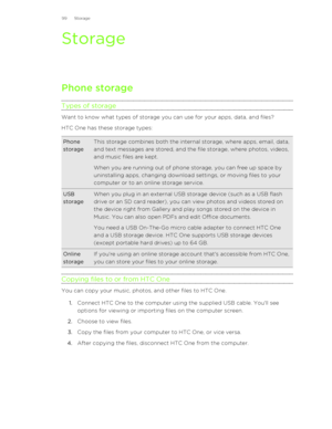 Page 99Storage
Phone storage
Types of storage
Want to know what types of storage you can use for your apps, data, and files? HTC One has these storage types:
Phone
storageThis storage combines both the internal storage, where apps, email, data,
and text messages are stored, and the file storage, where photos, videos,
and music files are kept.
When you are running out of phone storage, you can free up space by
uninstalling apps, changing download settings, or moving files to your
computer or to an online storage...