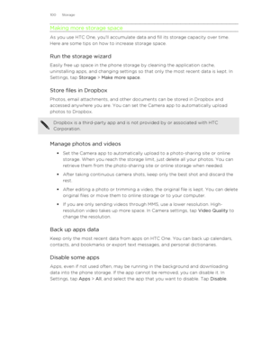 Page 100Making more storage space
As you use HTC One, you'll accumulate data and fill its storage capacity over time.
Here are some tips on how to increase storage space.
Run the storage wizard Easily free up space in the phone storage by cleaning the application cache,
uninstalling apps, and changing settings so that only the most recent data is kept. In Settings, tap  Storage > Make more space .
Store files in Dropbox
Photos, email attachments, and other documents can be stored in Dropbox and
accessed...