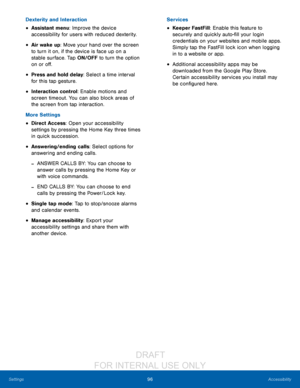 Page 10296Accessibility
Settings
Dexterity and Interaction
• Assistant menu: Improve the device 
accessibility for users with reduced dexterity. 
• Air wake up: Move your hand over the screen 
to turn it on, if the device is face up on a 
stable surface. Tap ON/OFF to turn the option 
on or off.
• Press and hold delay: Select a time interval 
for this tap gesture.
• Interaction control: Enable motions and 
screen timeout. You can also block areas of 
the screen from tap interaction. 
More Settings
• Direct...